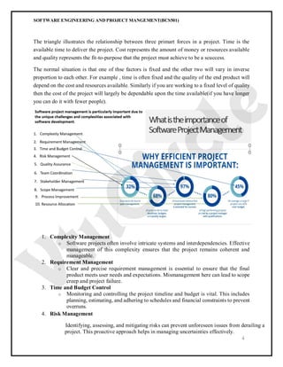SOFTWARE ENGINEERING AND PROJECT MANGEMENT(BCS501)
4
The triangle illustrates the relationship between three primart forces in a project. Time is the
available time to deliver the project. Cost represents the amount of money or resources available
and quality represents the fit-to-purpose that the project must achieve to be a scuccess.
The normal situation is that one of thse factors is fixed and the other two will vary in inverse
proportion to each other. For example , time is often fixed and the quality of the end product will
depend on the cost and resources available. Similarly if you are working to a fixed level of quality
then the cost of the project will largely be dependable upon the time available(if you have longer
you can do it with fewer people).
1. Complexity Management
o Software projects often involve intricate systems and interdependencies. Effective
management of this complexity ensures that the project remains coherent and
manageable.
2. Requirement Management
o Clear and precise requirement management is essential to ensure that the final
product meets user needs and expectations. Mismanagement here can lead to scope
creep and project failure.
3. Time and Budget Control
o Monitoring and controlling the project timeline and budget is vital. This includes
planning, estimating, and adhering to schedules and financial constraints to prevent
overruns.
4. Risk Management
Identifying, assessing, and mitigating risks can prevent unforeseen issues from derailing a
project. This proactive approach helps in managing uncertainties effectively.
 
