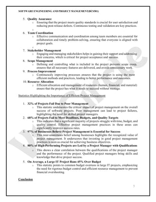 SOFTWARE ENGINEERING AND PROJECT MANGEMENT(BCS501)
5
5. Quality Assurance
o Ensuring that the project meets quality standards is crucial for user satisfaction and
reducing post-release defects. Continuous testing and validation are key practices.
o
6. Team Coordination
o Effective communication and coordination among team members are essential for
collaboration and timely problem-solving, ensuring that everyone is aligned with
project goals.
o
7. Stakeholder Management
o Engaging and managing stakeholders helps in gaining their support and addressing
their concerns, which is critical for project acceptance and success.
8. Scope Management
o Defining and controlling what is included in the project prevents scope creep,
ensures that all necessary features are delivered, and avoids unnecessary work.
9. Process Improvement
o Continuously improving processes ensures that the project is using the most
efficient methods and practices, leading to better performance and outcomes.
10. Resource Allocation
o Efficient allocation and management of resources (human, financial, and material)
ensure that the project has what it needs to succeed without wastage.
Statistics Highlighting the Importance of Efficient Project Management
1. 32% of Projects Fail Due to Poor Management
o This statistic underscores the critical impact of project management on the overall
success of software projects. Poor management can lead to project failures,
highlighting the need for skilled project managers.
2. 68% of Projects Fail to Meet Deadlines, Budgets, and Quality Targets
o This indicates that a significant majority of projects struggle with time, budget, and
quality control. Effective project management practices in these areas can
significantly improve success rates.
3. 97% of Businesses Believe Project Management is Essential for Success
o This near-unanimous belief among businesses highlights the recognized value of
project management. It underscores that investing in good project management
practices is seen as crucial for achieving business objectives.
4. 80% of High-Performing Projects are Led by a Project Manager with Qualifications
o This shows a clear correlation between the qualifications of the project manager
and the performance of the project. Qualified project managers bring skills and
knowledge that drive project success.
5. On Average, a Large IT Project Runs 45% Over Budget
o This statistic points to common budget overruns in large IT projects, emphasizing
the need for rigorous budget control and efficient resource management to prevent
financial overshooting.
Conclusion
 