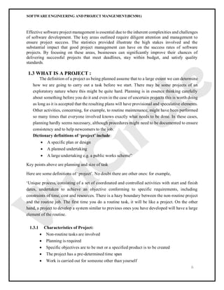 SOFTWARE ENGINEERING AND PROJECT MANGEMENT(BCS501)
6
Effective software project management is essential due to the inherent complexities and challenges
of software development. The key areas outlined require diligent attention and management to
ensure project success. The statistics provided illustrate the high stakes involved and the
substantial impact that good project management can have on the success rates of software
projects. By focusing on these areas, businesses can significantly improve their chances of
delivering successful projects that meet deadlines, stay within budget, and satisfy quality
standards.
1.3 WHAT IS A PROJECT :
The definition of a project as being planned assume that to a large extent we can determine
how we are going to carry out a task before we start. There may be some projects of an
exploratory nature where this might be quite hard. Planning is in essence thinking carefully
about something before you do it and even in the case of uncertain projects this is worth doing
as long as it is accepted that the resulting plans will have provisional and speculative elements.
Other activities, concerning, for example, to routine maintenance, might have been performed
so many times that everyone involved knows exactly what needs to be done. In these cases,
planning hardly seems necessary, although procedures might need to be documented to ensure
consistency and to help newcomers to the job.
Dictionary definitions of ‘project’ include:
 A specific plan or design
 A planned undertaking
 A large undertaking e.g. a public works scheme”
Key points above are planning and size of task
Here are some definitions of ‘project’. No doubt there are other ones: for example,
‘Unique process, consisting of a set of coordinated and controlled activities with start and finish
dates, undertaken to achieve an objective conforming to specific requirements, including
constraints of time, cost and resources. There is a hazy boundary between the non-routine project
and the routine job. The first time you do a routine task, it will be like a project. On the other
hand, a project to develop a system similar to previous ones you have developed will have a large
element of the routine.
1.3.1 Characteristics of Project:
 Non-routine tasks are involved
 Planning is required
 Specific objectives are to be met or a specified product is to be created
 The project has a pre-determined time span
 Work is carried out for someone other than yourself
 