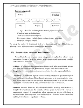 SOFTWARE ENGINEERING AND PROJECT MANGEMENT(BCS501)
7
Fig:1.1 Activities most likely to benefit from project management.
 Work involves several specialism’s
 Work is carried out in several phases
 The resources that are available for use on the project are constrained
 The project is large or complex.
The project that employs 20 developers is likely to be disproportionately more difficult than one
with only 20 staff because of the need for additional coordination.
1.3.2 Software Projects versus Other Types of Project:
Many of the techniques of general project management are applicable to software project
management. One way of perceiving software project management is as the process of making
visible that which is invisible.
Invisibility: When a physical artifact such as a bridge or road is being constructed the progress
being made can actually be seen. With software, progress is not immediately visible.
Complexity: Software products contain more complexity than other engineered artifacts.
Conformity: The ‘traditional’ engineer is usually working with physical systems and physical
materials like cement and steel. These physical systems can have some complexity, but are
governed by physical laws that are consistent. Software developers have to conform to the
requirements of human clients. It is not just that individuals can be inconsistent.
Flexibility: The ease with which software can be changed is usually seen as one of its
strengths. However, this means that where the software system interfaces with a physical or
organizational system, it is expected that, where necessary, the software will change to
accommodate the other components rather than vice versa. This means the software systems
are likely to be subject to a high degree of change.
 