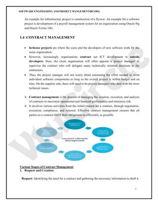 SOFTWARE ENGINEERING AND PROJECT MANGEMENT(BCS501)
8
An example for infrastructure project is construction of a flyover. An example for a software
project is development of a payroll management system for an organization using Oracle l0g
and Oracle Forms 10G.
1.4 CONTRACT MANAGEMENT
 ln-house projects are where the users and the developers of new software work for the
same organization.
 However, increasingly organizations contract out ICT development to outside
developers. Here, the client organization will often appoint a 'project manager' to
supervise the contract who will delegate many technically oriented decisions to the
contractors.
 Thus, the project manager will not worry about estimating the effort needed to write
individual software components as long as the overall project is within budget and on
time. On the supplier side, there will need to be project managers who deal with the more
technical issues.
 Contract management is the process of managing the creation, execution, and analysis
of contracts to maximize operational and financial performance and minimize risk.
 It involves various activities from the initial request for a contract, through negotiation,
execution, compliance, and renewal. Effective contract management ensures that all
parties to a contract fulfill their obligations as efficiently as possible.
Various Stages of Contract Management
1. Request and Creation:
Request: Identifying the need for a contract and gathering the necessary information to draft it.
 