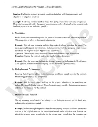 SOFTWARE ENGINEERING AND PROJECT MANGEMENT(BCS501)
9
Creation: Drafting the contract terms and conditions that align with the requirements and
objectives of all parties involved.
Example: A software company needs to hire a third-party developer to work on a new project.
The project manager identifies the need for a contract and gathers details about the scope of work,
timelines, payment terms, and other specifics.
2. Negotiation:
Parties involved discuss and negotiate the terms of the contract to reach a mutual agreement.
This stage often involves revisions and adjustments.
Example: The software company and the third-party developer negotiate the terms. The
developer might request more time or a higher payment, while the company might request
milestones for progress checks. Approval and Execution:
Approval: Obtaining necessary approvals from stakeholders and legal departments.
Execution: Signing the contract, making it a legally binding document.
Example: Once the terms are finalized, the contract is reviewed by both parties' legal teams.
After approval, both the software company and the developer sign the contract.
3. Obligations and Performance:
Ensuring that all parties adhere to the terms and conditions agreed upon in the contract.
Monitoring performance and compliance.
Example: The developer starts working on the project, adhering to the deadlines and
deliverables specified in the contract. The software company provides the necessary resources
and makes payments as per the contract.
4. Modification and Renewal:
Making necessary amendments if any changes occur during the contract period. Reviewing
and renewing contracts as needed.
Example: Midway through the project, the software company requests additional features not
covered in the original contract. An amendment is made to include these new features and
adjust the payment terms accordingly. As the project nears completion, the company and
 