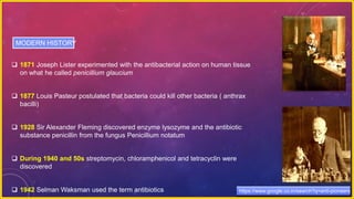  1871 Joseph Lister experimented with the antibacterial action on human tissue
on what he called penicillium glaucium
 1877 Louis Pasteur postulated that bacteria could kill other bacteria ( anthrax
bacilli)
 1928 Sir Alexander Fleming discovered enzyme lysozyme and the antibiotic
substance penicillin from the fungus Penicillium notatum
 During 1940 and 50s streptomycin, chloramphenicol and tetracyclin were
discovered
 1942 Selman Waksman used the term antibiotics
MODERN HISTORY
https://www.google.co.in/search?q=anti-pioneers
 