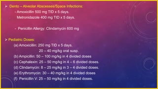  Dento – Alveolar Abscesses/Space Infections:
- Amoxicillin 500 mg TID x 5 days.
Metronidazole 400 mg TID x 5 days.
- Penicillin Allergy: Clindamycin 600 mg
 Pediatric Doses:
(a) Amoxicillin: 250 mg TID x 5 days.
20 – 40 mg/kg oral susp.
(b) Ampicillin: 50 – 100 mg/kg in 4 divided doses
(c) Cephalexin: 25 – 50 mg/kg in 4 – 6 divided doses.
(d) Clindamycin: 8 – 25 mg/kg in 3 – 4 divided doses.
(e) Erythromycin: 30 – 40 mg/kg in 4 divided doses
(f) Penicillin V: 25 – 50 mg/kg in 4 divided doses.
 