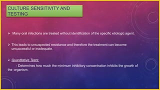 CULTURE SENSITIVITY AND
TESTING
 Many oral infections are treated without identification of the specific etiologic agent.
 This leads to unsuspected resistance and therefore the treatment can become
unsuccessful or inadequate.
 Quantitative Tests:
- Determines how much the minimum inhibitory concentration inhibits the growth of
the organism.
 