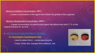 - Minimum Inhibitory Concentration: (MIC)
- Lowest concentration of the agent that inhibits the growth of the organism.
- Minimum Bactericidal Concentration: (MBC)
- Lowest concentration of antimicrobial agent that allows less that 0.1 % of the
original inoculum to survive.
 METHODS OF SUSCEPTIBILITY TESTING:
(a) Chromogenic Cephalosporin Test:
- Used to detect the β – Lactamase enzyme.
- Colour of the disc changes from yellow to red.
 