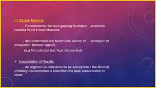(c) Dilution Methods:
- Recommended for slow growing facultative anaerobic
bacteria found in oral infections.
- Also determines the bactericidal activity of synergism or
antagonism between agents.
(e.g Microdilution test, Agar dilution test)
 Interpretation of Results:
- An organism is considered to be susceptible if the Minimal
Inhibitory Concentration is lower than the peak concentration in
blood.
 