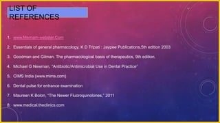 LIST OF
REFERENCES
1. www.Merriam-webster.Com
2. Essentials of general pharmacology, K D Tripati : Jaypee Publications,5th edition 2003
3. Goodman and Gilman. The pharmacological basis of therapeutics, 9th edition.
4. Michael G Newman, “Antibiotic/Antimicrobial Use in Dental Practice”
5. CIMS India (www.mims.com)
6. Dental pulse for entrance examination
7. Maureen K Bolon, “The Newer Fluoroquinolones,” 2011
8. www.medical.theclinics.com
 