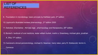 9. Foundation in microbiology: basic principle by Kathleen park, 2nd edition
10.Lippincott’s illustrated reviews pharnacology., 2nd edition 2000
11.Satoskar, bhandarkar , Nirmala rege . pharmacology and therapeutics, 20th edition.
12.Burket's textbook of oral medicine, lester william burket, martin s. Greenberg, michael glick, jonathan
A. Ship 11th edition,
13.Carranza's clinical periodontology, michael G. Newman, henry takei, perry R. Klokkevold, fermin A.
Carranza
LIST OF
REFERENCES
 