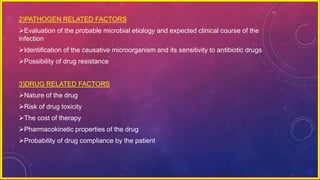 2)PATHOGEN RELATED FACTORS
Evaluation of the probable microbial etiology and expected clinical course of the
infection
Identification of the causative microorganism and its sensitivity to antibiotic drugs
Possibility of drug resistance
3)DRUG RELATED FACTORS
Nature of the drug
Risk of drug toxicity
The cost of therapy
Pharmacokinetic properties of the drug
Probability of drug compliance by the patient
 