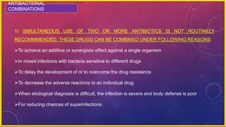 ANTIBACTERIAL
COMBINATIONS
1) SIMULTANEOUS USE OF TWO OR MORE ANTIBIOTICS IS NOT ROUTINELY
RECOMMMENDED. THESE DRUGS CAN BE COMBINED UNDER FOLLOWING REASONS
To achieve an additive or synergistic effect against a single organism
In mixed infections with bacteria sensitive to different drugs
To delay the development of or to overcome the drug resistance
To decrease the adverse reactions to an individual drug
When etiological diagnosis is difficult, the infection is severe and body defense is poor
For reducing chances of superinfections
 