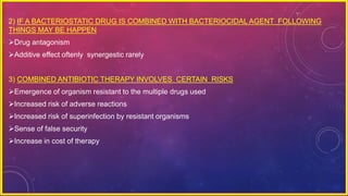 2) IF A BACTERIOSTATIC DRUG IS COMBINED WITH BACTERIOCIDAL AGENT FOLLOWING
THINGS MAY BE HAPPEN
Drug antagonism
Additive effect oftenly synergestic rarely
3) COMBINED ANTIBIOTIC THERAPY INVOLVES CERTAIN RISKS
Emergence of organism resistant to the multiple drugs used
Increased risk of adverse reactions
Increased risk of superinfection by resistant organisms
Sense of false security
Increase in cost of therapy
 