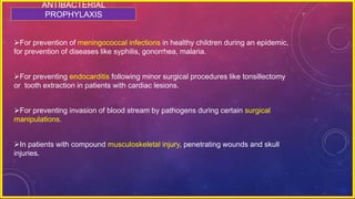 ANTIBACTERIAL
PROPHYLAXIS
For prevention of meningococcal infections in healthy children during an epidemic,
for prevention of diseases like syphilis, gonorrhea, malaria.
For preventing endocarditis following minor surgical procedures like tonsillectomy
or tooth extraction in patients with cardiac lesions.
For preventing invasion of blood stream by pathogens during certain surgical
manipulations.
In patients with compound musculoskeletal injury, penetrating wounds and skull
injuries.
 