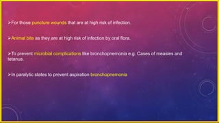 For those puncture wounds that are at high risk of infection.
Animal bite as they are at high risk of infection by oral flora.
To prevent microbial complications like bronchopnemonia e.g. Cases of measles and
tetanus.
In paralytic states to prevent aspiration bronchopnemonia
 