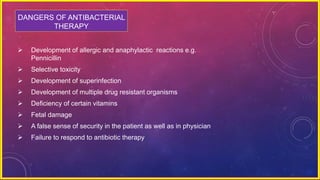 DANGERS OF ANTIBACTERIAL
THERAPY
 Development of allergic and anaphylactic reactions e.g.
Pennicillin
 Selective toxicity
 Development of superinfection
 Development of multiple drug resistant organisms
 Deficiency of certain vitamins
 Fetal damage
 A false sense of security in the patient as well as in physician
 Failure to respond to antibiotic therapy
 