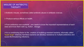 MISUSE OF ANTIBIOTIC
THERAPY
Antibiotic misuse, sometimes called antibiotic abuse or antibiotic overuse.
 Produce serious effects on health.
From antibiotics now available , one needs to know the important representatives of each
class and know them well e.g. Action , dosage .
It is a contributing factor to the creation of multidrug-resistant bacteria, informally called
"super bugs" relatively harmless bacteria can develop resistance to multiple antibiotics and
cause life-threatening infections.
 