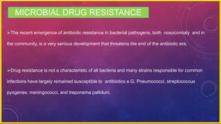 MICROBIAL DRUG RESISTANCE
The recent emergence of antibiotic resistance in bacterial pathogens, both nosocomialy and in
the community, is a very serious development that threatens the end of the antibiotic era.
Drug resistance is not a characteristic of all bacteria and many strains responsible for common
infections have largely remained susceptible to antibiotics e.G. Pneumococci, streptococcus
pyogenes, meningococci, and treponema pallidum.
 