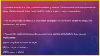 Bacterial resistance is often quantitative and not qualitative. Thus an antibacterial substance which
is not effective in small doses may inhibit the bacteria in vitro in large concentrations.
For an antibiotic to be effective, it must reach its target in an active form, bind to the target, and
interfere with its function.
Accordingly, bacterial resistance to an antimicrobial agent is attributable to three general
mechanisms:
(1) the drug does not reach its target,
(2) the drug is not active, or
(3) the target is altered .
 