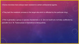Some microbes have always been resistant to certain antibacterial agents.
They lack the metabolic process or the target site which is affected by the particular drug.
This is generally a group or species charateristic e .G. Gm-ive bacilli are normally unaffected by
penicillin G or M. Tuberculosis is insensitive to tetracyclines.
 