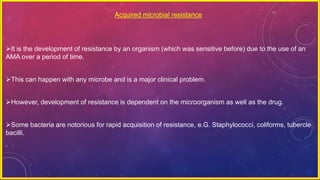 Acquired microbial resistance
It is the development of resistance by an organism (which was sensitive before) due to the use of an
AMA over a period of time.
This can happen with any microbe and is a major clinical problem.
However, development of resistance is dependent on the microorganism as well as the drug.
Some bacteria are notorious for rapid acquisition of resistance, e.G. Staphylococci, coliforms, tubercle
bacilli.
.
 