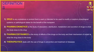 DEFINITION
S
1) DRUG is any substance or product that is used or intended to be used to modify or explore physiological
systems or pathological states for the benefit of the reciepient
2) PHARMACOKINETICS is the study of absorption, distribution, metabolism and excretion of drugs ie what
the body does to the drug
3) PHARMACODYNAMICS is the study of effects of the drugs on the body and their mechanism of action ie
what the drug does to the body
4) THERAPEUTICS deals with the use of drugs in prevention and treatment of diseases
 