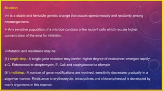 Mutation
It is a stable and heritable genetic change that occurs spontaneously and randomly among
microorganisms.
 Any sensitive population of a microbe contains a few mutant cells which require higher
concentration of the ama for inhibition.
Mutation and resistance may be:
(I ) single step.- A single gene mutation may confer higher degree of resistance; emerges rapidly,
e.G. Enterococci to streptomycin, E. Coli and staphylococci to rifampin
(Ii ) multistep.· A number of gene modifications are involved, sensitivity decreases gradually in a
stepwise manner. Resistance to erythromycin, tetracyclines and chloramphenicol is developed by
many organisms in this manner.
 