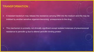 TRANSFORMATION :
 A resistant bacterium may release the resistance carrying DNA into the medium and this may be
imbibed by another sensitive organism-becoming unresponsive to the drug.
 This mechanism is probably not clinically significant except isolated instances of pneumococcal
resistance to penicillin g due to altered penicillin binding protein
 