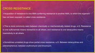CROSS RESISTANCE :
Acquisition of resistance to one AMA conferring resistance to another AMA, to which the organism
has not been exposed, is called cross resistance.
This is more commonly seen between chemically or mechanistically related drugs, e.G. Resistance
to one sulfonamide means resistance to all others, and resistance to one tetracycline means
insensitivity to all others.
Sometimes unrelated drugs show partial cross resistance, e.G. Between tetracyclines and
chloramphenicol, between erythromycin and lincomycin.
 