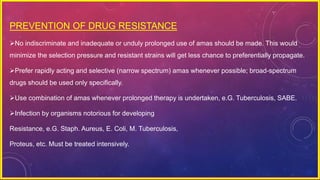 PREVENTION OF DRUG RESISTANCE
No indiscriminate and inadequate or unduly prolonged use of amas should be made. This would
minimize the selection pressure and resistant strains will get less chance to preferentially propagate.
Prefer rapidly acting and selective (narrow spectrum) amas whenever possible; broad-spectrum
drugs should be used only specifically.
Use combination of amas whenever prolonged therapy is undertaken, e.G. Tuberculosis, SABE.
Infection by organisms notorious for developing
Resistance, e.G. Staph. Aureus, E. Coli, M. Tuberculosis,
Proteus, etc. Must be treated intensively.
 