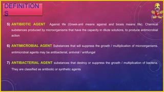 5) ANTIBIOTIC AGENT Against life (Greek-anti means against and biosis means life). Chemical
substances produced by microorganisms that have the capacity in dilute solutions, to produce antimicrobial
action
6) ANTIMICROBIAL AGENT Substances that will suppress the growth / multiplication of microorganisms.
antimicrobial agents may be antibacterial, antiviral / antifungal
7) ANTIBACTERIAL AGENT substances that destroy or suppress the growth / multiplication of bacteria.
They are classified as antibiotic or synthetic agents
DEFINITION
S
 