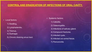 CONTROL AND ERADICATION OF INFECTIONS OF ORAL CAVITY.
• Local factors;
1) Swelling,
2) Lymphadenitis,
3) Trismus,
4) Dyshagia
5) Chronic draining sinus tract.
• Systemic factors;
1) Cellulitis.
2) Osteomyelitis.
3) Infections of salivary gland.
4) Compound fractures.
5) Infected cysts.
6) Infected oro-antral fistula.
7) Pericoronitis
 