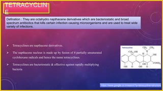 TETRACYCLIN
E
Defination : They are octahydro napthacene derivatives which are bacteriostatic and broad
spectrum antibiotics that kills certain infection causing microorganisms and are used to treat wide
variety of infections.
 Tetracyclines are napthacene derivatives.
 The napthacene nucleus is made up by fusion of 4 partially unsaturated
cyclohexane radicals and hence the name tetracyclines.
 Tetracyclines are bacteriostatic & effective against rapidly multiplying
bacteria
https://www.google.co.in/search?q=tetracycline+structure
 