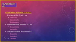 According to duration of action:
• Short-acting (Half-life is 6-8 hrs)
• Tetracycline
• Chlortetracycline
• Oxytetracycline
• Intermediate-acting (Half-life is ~12 hrs)
• Demeclocycline
• Methacycline
• Long-acting (Half-life is 16 hrs or more)
• Doxycycline
• Minocycline
• Tigecycline
CLASSIFICATI
ON
 