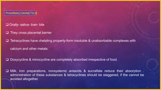  Orally- saliva- liver- bile
 They cross placental barrier
 Tetracyclines have chelating property-form insoluble & unabsorbable complexes with
calcium and other metals.
 Doxycycline & minocycline are completely absorbed irrespective of food.
 Milk, iron preparations, nonsystemic antacids & sucralfate reduce their absorption .
administration of these substances & tetracyclines should be staggered, if the cannot be
avoided altogether.
PHARMACOKINETICS
 