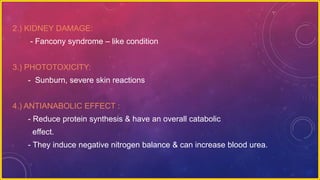 2.) KIDNEY DAMAGE:
- Fancony syndrome – like condition
3.) PHOTOTOXICITY:
- Sunburn, severe skin reactions
4.) ANTIANABOLIC EFFECT :
- Reduce protein synthesis & have an overall catabolic
effect.
- They induce negative nitrogen balance & can increase blood urea.
 