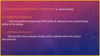5.) LNCREASED INTRACRANIAL PRESSURE In some infants.
6.) DIABETES INSIPIDUS
- Demeclocycline antagonizes ADH action & reduces urine concentrating
ability of the kidney.
7.) VESTIBULAR TOXICITY
- Minocycline has produced vertigo which subside when the drug is
discontinued.
 