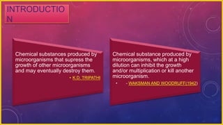 INTRODUCTIO
N
Chemical substances produced by
microorganisms that supress the
growth of other microorganisms
and may eventually destroy them.
• K.D. TRIPATHI
Chemical substance produced by
microorganisms, which at a high
dilution can inhibit the growth
and/or multiplication or kill another
microorganism.
• - WAKSMAN AND WOODRUFF(1942)
 