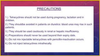 PRECAUTIONS
1.) Tetracyclines should not be used during pregnancy, lactation and in
children.
2.) They shouldbe avoided in patients on diuretics: blood urea may rise in such
patients.
3.) They should be used cautiously in renal or hepatic insufficiency.
4.) Preparations should never be used beyond their expiry date.
5.) Do not mix injectable tetracyclines with penicillin-inactivation occurs.
6.) Do not inject tetracyclines intrathecally.
 