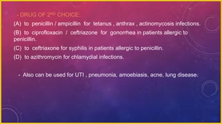 - DRUG OF 2ND CHOICE:
(A) to penicillin / ampicillin for tetanus , anthrax , actinomycosis infections.
(B) to ciprofloxacin / ceftriazone for gonorrhea in patients allergic to
penicillin.
(C) to ceftriaxone for syphilis in patients allergic to penicillin.
(D) to azithromycin for chlamydial infections.
- Also can be used for UTI , pneumonia, amoebiasis, acne, lung disease.
 