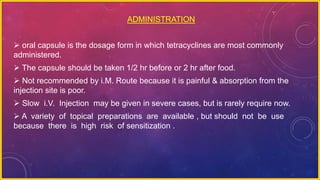ADMINISTRATION
 oral capsule is the dosage form in which tetracyclines are most commonly
administered.
 The capsule should be taken 1/2 hr before or 2 hr after food.
 Not recommended by i.M. Route because it is painful & absorption from the
injection site is poor.
 Slow i.V. Injection may be given in severe cases, but is rarely require now.
 A variety of topical preparations are available , but should not be use
because there is high risk of sensitization .
 