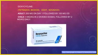 DOXYCYCLINE:
(TETRADOX, BIODOXI, DOXT, NOVADOX)
ADULT: 200 MG ON DAY 1 FOLLOWED BY 100 MG OD
CHILD: 4 MG/KG IN 2 DIVIDED DOSES, FOLLOWED BY 2
MG/KG DAILY.
https://www.google.co.in/search?q=tetracycline+tablet
 