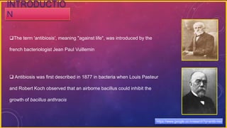 The term 'antibiosis', meaning "against life", was introduced by the
french bacteriologist Jean Paul Vuillemin
 Antibiosis was first described in 1877 in bacteria when Louis Pasteur
and Robert Koch observed that an airborne bacillus could inhibit the
growth of bacillus anthracis
INTRODUCTIO
N
https://www.google.co.in/search?q=antib-hist
 
