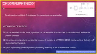 CHLORAMPHENICO
L
• Broad spectrum antibiotic first obtained from streptomyces venezuelae.
MECHANISM OF ACTION
 It is bacteriostatic but for some organisms it is bacteriocidal. It binds to 50s ribosomal subunit and inhibits
protein synthesis
 It is unique among natural compounds because it contains a NITROBENZENE moiety and is a derivative of
DICHLOROCETIC ACID.
 It acts by inhibiting protein synthesis (by binding reversibly to the 50s ribosomal subunit).
https://www.google.co.in/search?q=chloramphenicol+structure
 