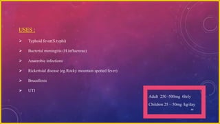 64
USES :
 Typhoid fever(S.typhi)
 Bacterial meningitis (H.influenzae)
 Anaerobic infections
 Rickettsial disease (eg.Rocky mountain spotted fever)
 Brucellosis
 UTI
Adult 250 -500mg 6hrly
Children 25 – 50mg /kg/day
 