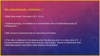 Why sulfamethoxazole + trimethoprim ?
Both have nearly the same t1/2 (- 10 hr).
Optimal synergy is exhibited at a concentration ratio of Sulfamethoxazole 20 :
trimethoprim 1.
MIC of each component may be reduced by 3-6 times.
This ratio is obtained in the plasma when the two are given in a dose ratio of 5 : 1,
because trimethoprim enters many tissues, has a larger volume of distribution than
sulfamethoxazole and attains lower plasma concentration
 