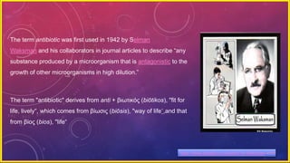 The term antibiotic was first used in 1942 by Selman
Waksman and his collaborators in journal articles to describe “any
substance produced by a microorganism that is antagonistic to the
growth of other microorganisms in high dilution.”
The term "antibiotic" derives from anti + βιωτικός (biōtikos), "fit for
life, lively“, which comes from βίωσις (biōsis), "way of life“,and that
from βίος (bios), "life“
https://www.google.co.in/search?q=Waksman-antib
 