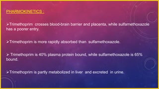 PHARMOKINETICS :
Trimethoprim crosses blood-brain barrier and placenta, while sulfamethoxazole
has a poorer entry.
Trimethoprim is more rapidly absorbed than sulfamethoxazole.
 Trimethoprim is 40% plasma protein bound, while sulfamethoxazole is 65%
bound.
Trimethoprim is partly metabolized in liver and excreted in urine.
 