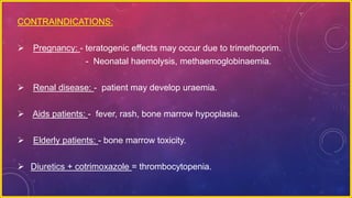 CONTRAINDICATIONS:
 Pregnancy: - teratogenic effects may occur due to trimethoprim.
- Neonatal haemolysis, methaemoglobinaemia.
 Renal disease: - patient may develop uraemia.
 Aids patients: - fever, rash, bone marrow hypoplasia.
 Elderly patients: - bone marrow toxicity.
 Diuretics + cotrimoxazole = thrombocytopenia.
 