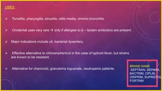 USES:
 Tonsilitis, pharyngitis, sinusitis, otitis media, chronic bronchitis.
 Orodental uses very rare  only if allergies to β – lactam antibiotics are present.
 Major indications include uti, bacterial dysentery.
 Effective alternative to chloramphenicol in the case of typhoid fever, but strains
are known to be resistant.
 Alternative for chancroid, granuloma inguanale, neutropenic patients.
BRAND NAME
SEPTRAN, SEPMAX,
BACTRIM, CIPLIN,
ORIPRIM, SUPRISTOL,
FORTRIM.
 
