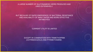 A LARGE NUMBER OF SULFONAMIDES WERE PRODUCED AND
USED EXTENSIVELY,
BUT BECAUSE OF RAPID EMERGENCE OF BACTERIAL RESISTANCE
AND AVAILABILITY OF MANY SAFER AND MORE EFFECTIVE
ANTIBIOTICS
CURRENT UTILITY IS LIMITED
EXCEPT IN COMBINATION WITH TRIMETHOPRIM
(COTRIMAXOZOLE) AND PYRIMETHAMINE.
 